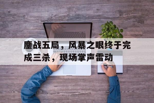 九游体育-鏖战五局，风暴之眼终于完成三杀，现场掌声雷动(风暴战区女角色惨死鞭尸)