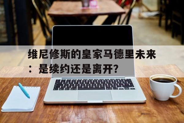 九游体育-包含维尼修斯的皇家马德里未来：是续约还是离开？的词条